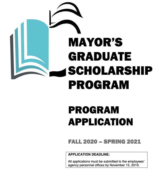 Mayor’s Graduate Scholarship Program. Program Application. Fall 2020-Spring 2021. Application Deadline: All applications must be submitted to the employees’ agency personnel offices by November 15, 2019.