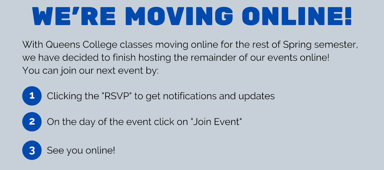 We’re moving online! With Queens College classes moving online for the rest of Spring semester, we have decided to finish hosting the remainder of our events online! You can join our next event by: 1-Clicking the “RSVP” to get notifications and updates. 2-On the day of the event click on “Join Event”. 3-See you online!