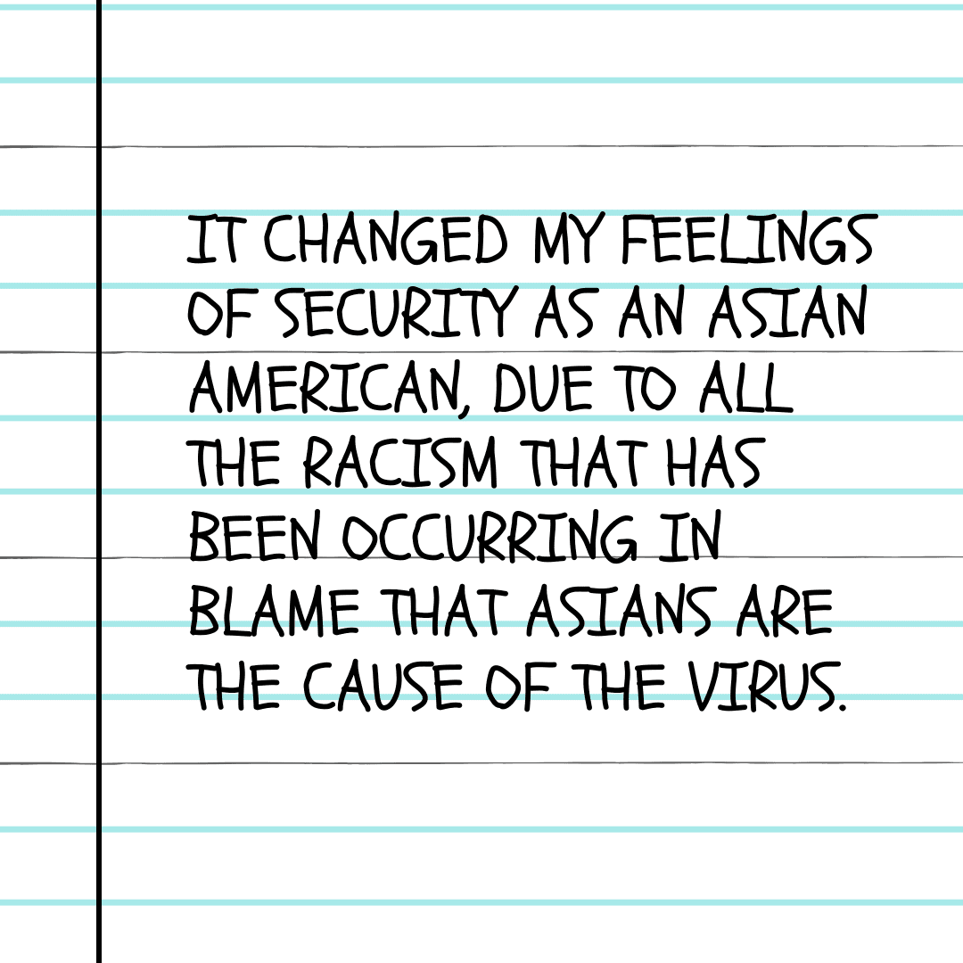 It changed my feelings of security as an Asian American, due to all the racism that has been occurring in blame that Asians are the cause of the virus.